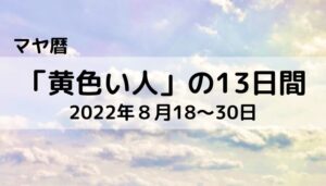【マヤ暦】「黄色い人」の13日間（2022年８月18～30日）